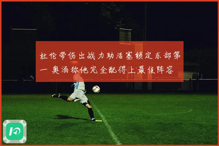 杜伦带伤出战力助活塞锁定东部第一 奥汤称他完全配得上最佳阵容