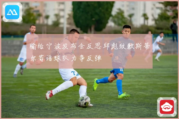 输给宁波发布会反思邱彪致歉斯蒂尔寄语球队力争反弹