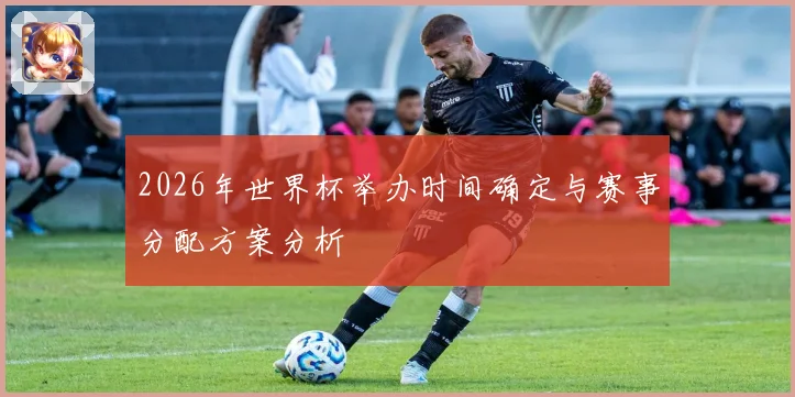 2026年世界杯举办时间确定与赛事分配方案分析