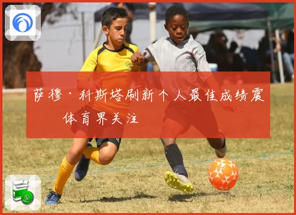萨穆·科斯塔刷新个人最佳成绩震撼体育界关注