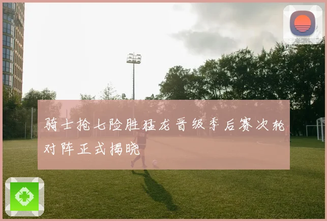 骑士抢七险胜猛龙晋级季后赛次轮对阵正式揭晓
