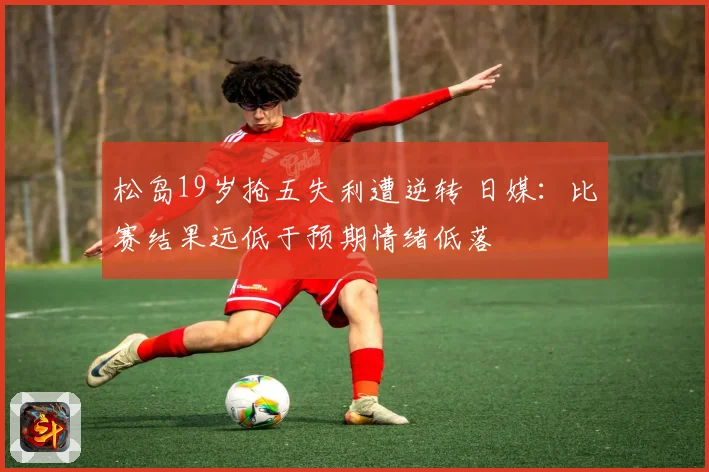 松岛19岁抢五失利遭逆转 日媒：比赛结果远低于预期情绪低落