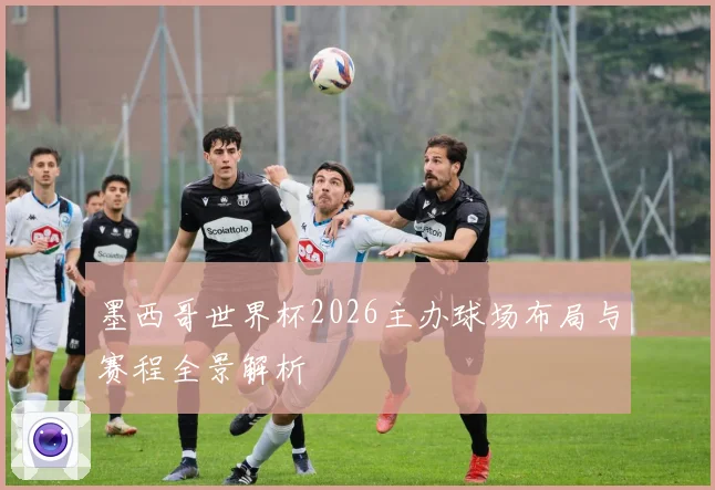 墨西哥世界杯2026主办球场布局与赛程全景解析