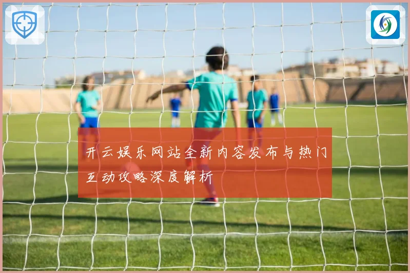 开云娱乐网站全新内容发布与热门互动攻略深度解析