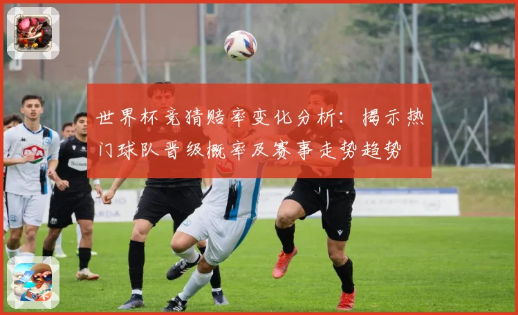 世界杯竞猜赔率变化分析：揭示热门球队晋级概率及赛事走势趋势