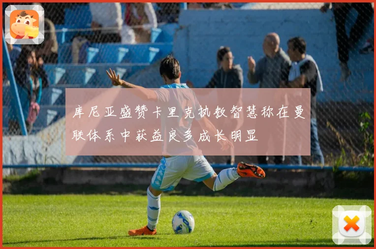 库尼亚盛赞卡里克执教智慧称在曼联体系中获益良多成长明显