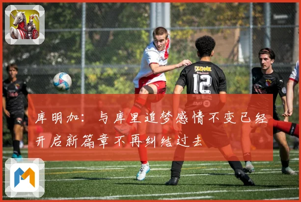 库明加：与库里追梦感情不变已经开启新篇章不再纠结过去